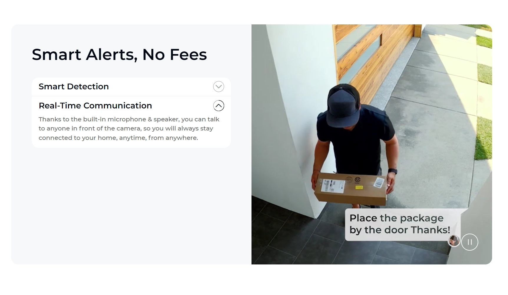 Stay connected to your home with smart alerts and real-time chat via built-in microphone and speaker.